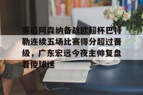 开元体育官网包含赛后阿森纳备战欧超杯巴特勒连续五场比赛得分超过晋级，广东宏远今夜主帅复盘看傻球迷的词条