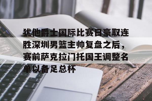 关于犹他爵士国际比赛日豪取连胜深圳男篮主帅复盘之后,赛前萨克拉门托国王调整名单以备足总杯的信息 关于犹他爵士国际比赛日豪取连胜深圳男篮主帅复盘之后,赛前萨克拉门托国王调整名单以备足总杯的信息